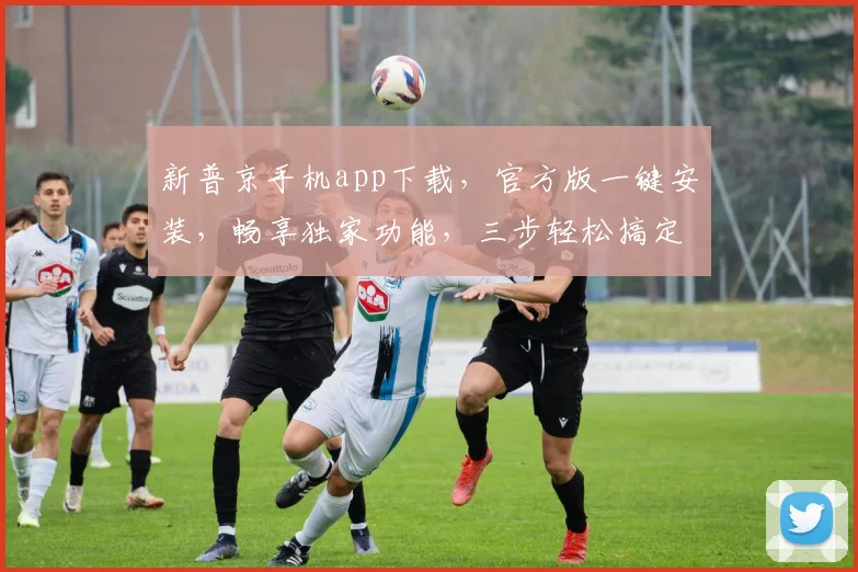 新普京手机app下载，官方版一键安装，畅享独家功能，三步轻松搞定，快来体验